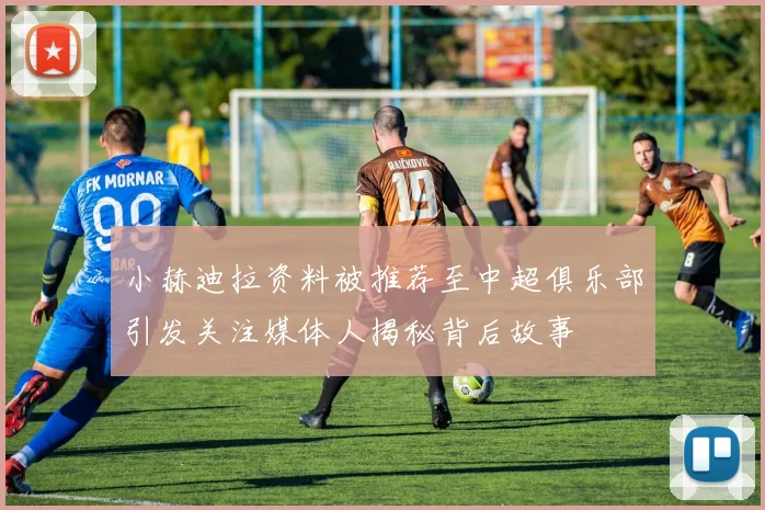 小赫迪拉资料被推荐至中超俱乐部引发关注媒体人揭秘背后故事