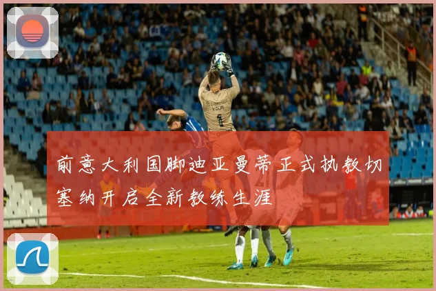 前意大利国脚迪亚曼蒂正式执教切塞纳开启全新教练生涯
