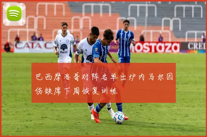 巴西摩洛哥对阵名单出炉内马尔因伤缺席下周恢复训练