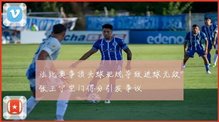 法比奥争顶头球犯规导致进球无效张玉宁空门得分引发争议