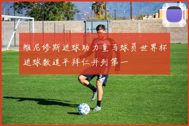 维尼修斯进球助力皇马球员世界杯进球数追平拜仁并列第一