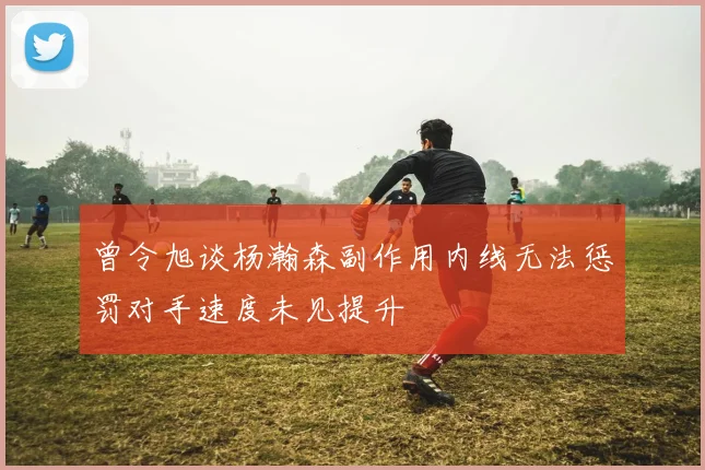 曾令旭谈杨瀚森副作用内线无法惩罚对手速度未见提升
