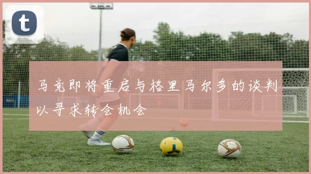 马竞即将重启与格里马尔多的谈判以寻求转会机会
