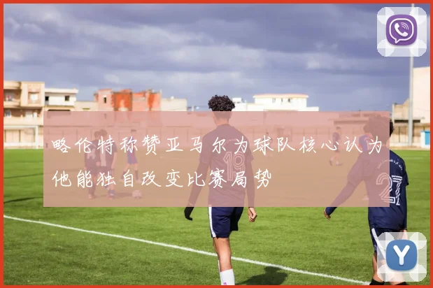 略伦特称赞亚马尔为球队核心认为他能独自改变比赛局势