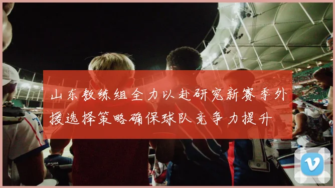 山东教练组全力以赴研究新赛季外援选择策略确保球队竞争力提升