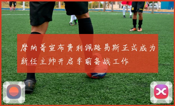 摩纳哥宣布费利佩路易斯正式成为新任主帅开启季前备战工作