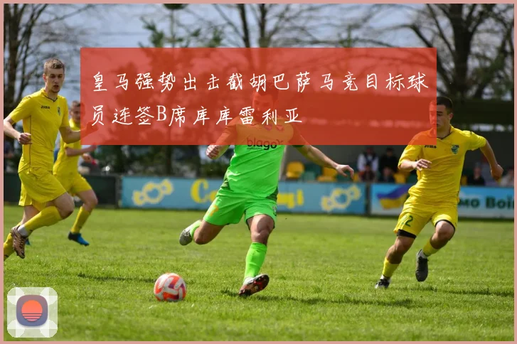 皇马强势出击截胡巴萨马竞目标球员连签B席库库雷利亚