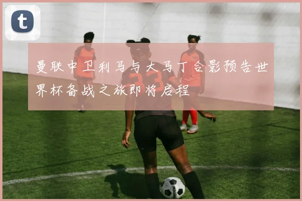 曼联中卫利马与大马丁合影预告世界杯备战之旅即将启程