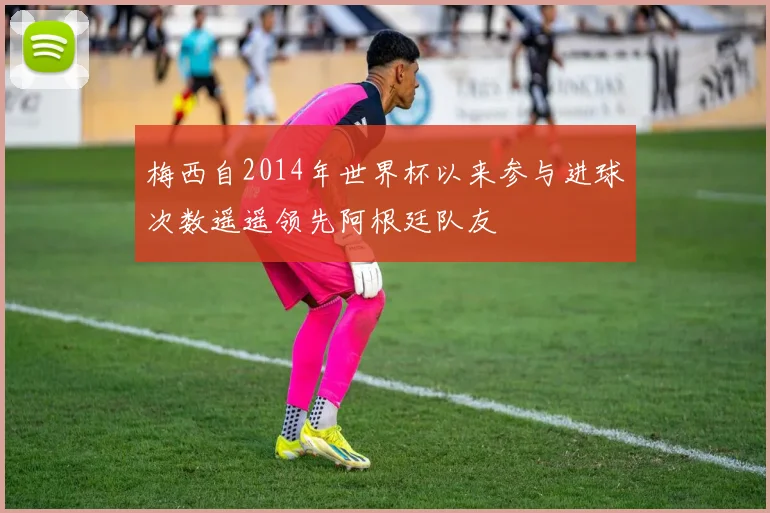 梅西自2014年世界杯以来参与进球次数遥遥领先阿根廷队友