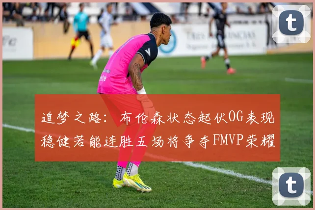 追梦之路：布伦森状态起伏OG表现稳健若能连胜五场将争夺FMVP荣耀