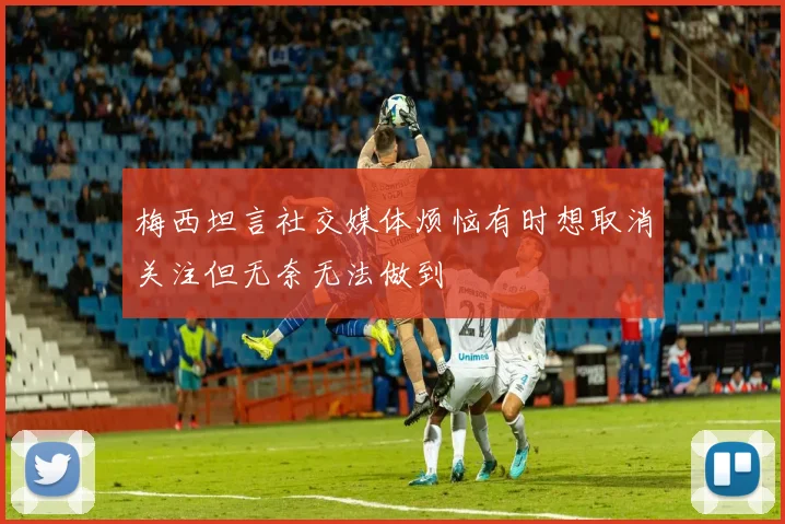 梅西坦言社交媒体烦恼有时想取消关注但无奈无法做到