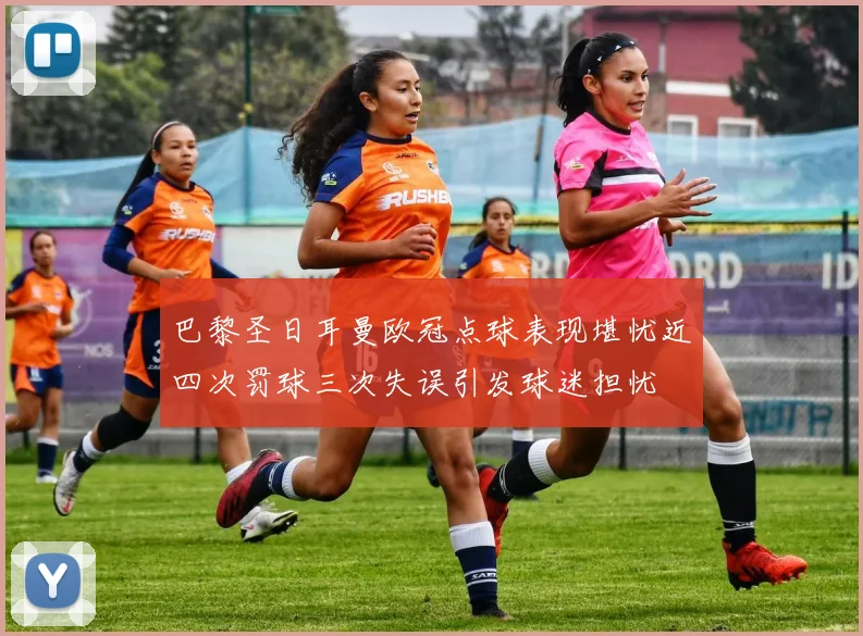 巴黎圣日耳曼欧冠点球表现堪忧近四次罚球三次失误引发球迷担忧