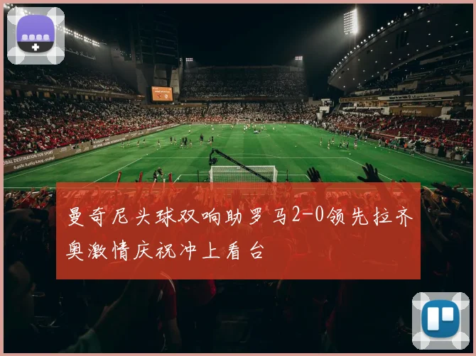 曼奇尼头球双响助罗马2-0领先拉齐奥激情庆祝冲上看台