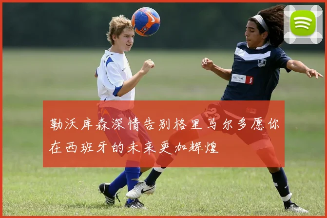 勒沃库森深情告别格里马尔多愿你在西班牙的未来更加辉煌