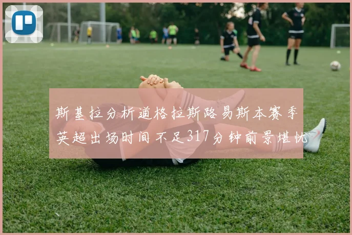 斯基拉分析道格拉斯路易斯本赛季英超出场时间不足317分钟前景堪忧